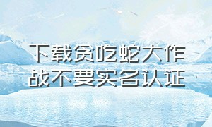 下载贪吃蛇大作战不要实名认证（贪吃蛇大作战无实名认证旧版下载）