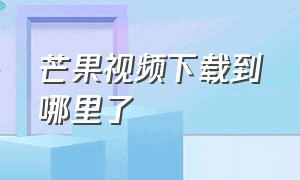 芒果视频下载到哪里了（芒果视频官方下载入口）