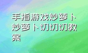 手指游戏炒萝卜炒萝卜切切切教案