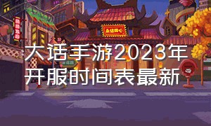 大话手游2023年开服时间表最新（大话手游2023年开服时间表最新消息）