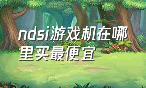 ndsi游戏机在哪里买最便宜（ndsi游戏机该怎么买）