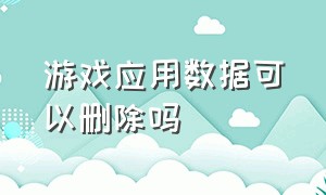 游戏应用数据可以删除吗（应用商店怎么删除游戏数据）