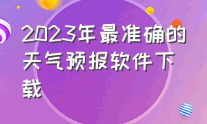 2023年最准确的天气预报软件下载（2024最精准天气预报软件免费排名）