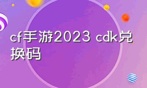 cf手游2023 cdk兑换码（cf手游2023永久兑换码）