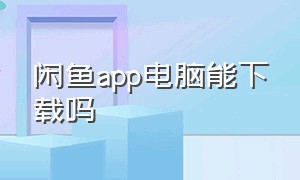 闲鱼app电脑能下载吗（闲鱼app下载官方正版）