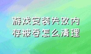 游戏安装失败内存被吞怎么清理（游戏正在安装中内存不够怎么删除）