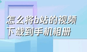 怎么将b站的视频下载到手机相册（如何下载b站视频到自己手机相册）