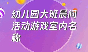 幼儿园大班晨间活动游戏室内名称