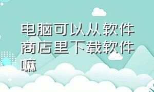 电脑可以从软件商店里下载软件嘛（电脑怎么下载安装软件商店）