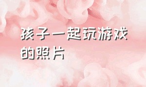 孩子一起玩游戏的照片（和小朋友一起玩游戏很开心的图片）