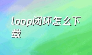 loop闭环怎么下载（loop闭环软件的使用方法）