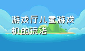 游戏厅儿童游戏机的玩法（游戏厅儿童游戏机的玩法和玩法）