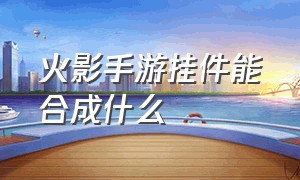 火影手游挂件能合成什么（火影手游挂件能加多少战力）