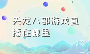 天龙八部游戏直播在哪里（天龙八部游戏直播在哪里开）