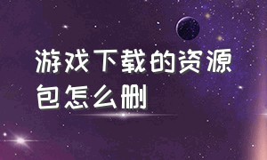 游戏下载的资源包怎么删（怎样把游戏安装包删掉）