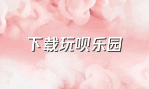 下载玩呗乐园（玩呗app下载入口链接）