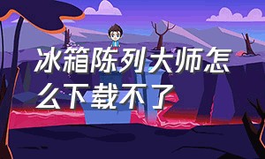 冰箱陈列大师怎么下载不了（陈列冰箱哪个牌子好用）