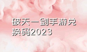 破天一剑手游兑换码2023（破天一剑手游最新礼包兑换码大全）