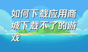 如何下载应用商城下载不了的游戏（怎么下载游戏但是没有应用商城）