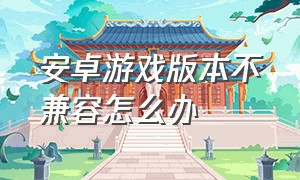 安卓游戏版本不兼容怎么办（安卓手机游戏32位不兼容怎么办）