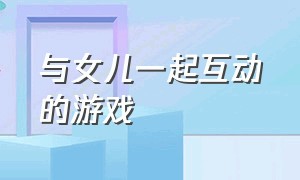 与女儿一起互动的游戏（跟孩子视频可以互动的游戏）