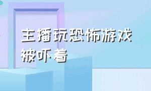 主播玩恐怖游戏被吓着（玩恐怖游戏被吓破功的主播）