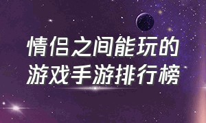 情侣之间能玩的游戏手游排行榜（情侣最适合玩的游戏手游排行榜）