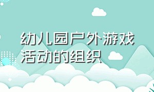 幼儿园户外游戏活动的组织（学习幼儿园户外游戏活动组织心得）