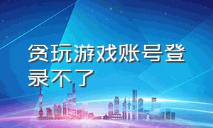 贪玩游戏账号登录不了（贪玩游戏账号登录不了怎么办）