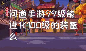 问道手游99级能进化100级的装备么