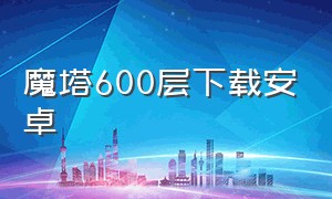 魔塔600层下载安卓（魔塔24层魔改版安卓下载）