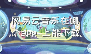 网易云音乐在哪个app 上能下载