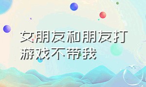 女朋友和朋友打游戏不带我