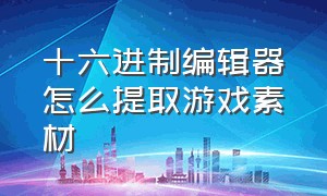 十六进制编辑器怎么提取游戏素材