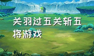 关羽过五关斩五将游戏（帮助关羽过五关斩六将是什么游戏）