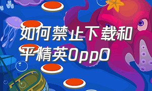 如何禁止下载和平精英0ppO（怎么禁止下载和平精英）