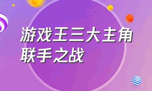 游戏王三大主角联手之战（游戏王第二部十大经典对决）