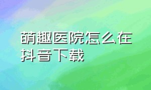 萌趣医院怎么在抖音下载