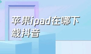 苹果ipad在哪下载抖音（苹果ipad在哪下载抖音app）