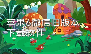 苹果6微信旧版本下载软件（苹果6版本太低怎么下载旧版本微信）