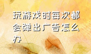 玩游戏时每次都会弹出广告怎么办