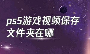 ps5游戏视频保存文件夹在哪（ps5游戏视频保存文件夹在哪看）