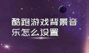 酷跑游戏背景音乐怎么设置（天天酷跑游戏背景音乐哪里开）