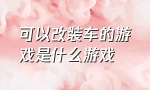 可以改装车的游戏是什么游戏（有什么改装车的游戏免费）