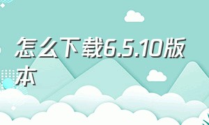 怎么下载6.5.10版本（怎么下载6.5.10版本微信）