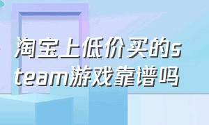 淘宝上低价买的steam游戏靠谱吗（为什么淘宝上买的steam游戏便宜）