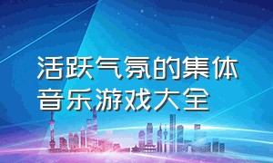 活跃气氛的集体音乐游戏大全