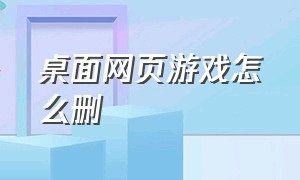 桌面网页游戏怎么删（电脑桌面上的网页游戏怎样删除）