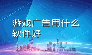 游戏广告用什么软件好（用什么软件可以关闭游戏广告）