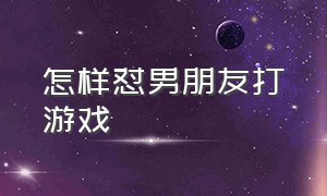 怎样怼男朋友打游戏（男朋友玩游戏怎么怼人显得高级）